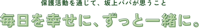 保護活動を通じて、坂上パパが思うこと 毎日を幸せに、ずっと一緒に。