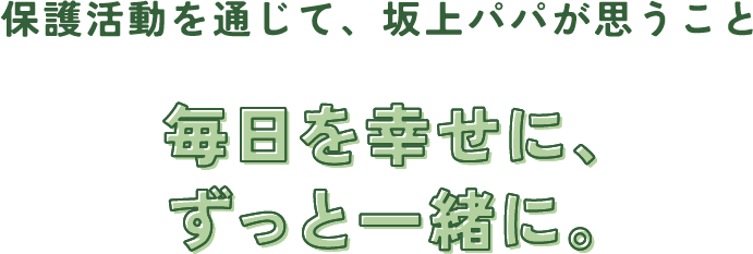 保護活動を通じて、坂上パパが思うこと 毎日を幸せに、ずっと一緒に。