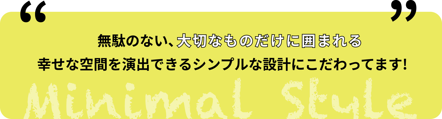 無駄のない、大切なものだけに囲まれる幸せな空間を演出できるシンプルな設計にこだわってます!