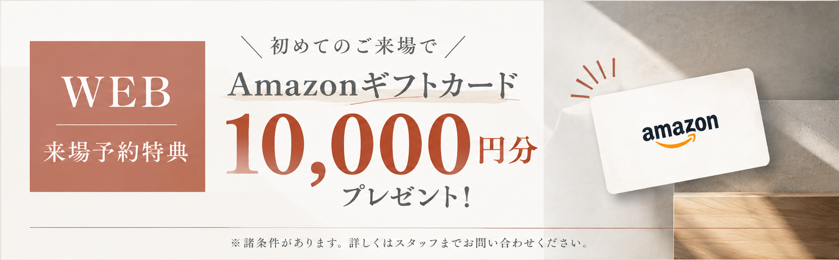 WEB来場予約特典。初めてのご来場でAmazonギフトカード10,000円分プレゼント。諸条件があります。詳しくはスタッフまでお問い合わせください。